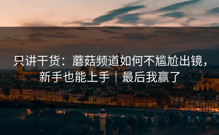 只讲干货：蘑菇频道如何不尴尬出镜，新手也能上手｜最后我赢了